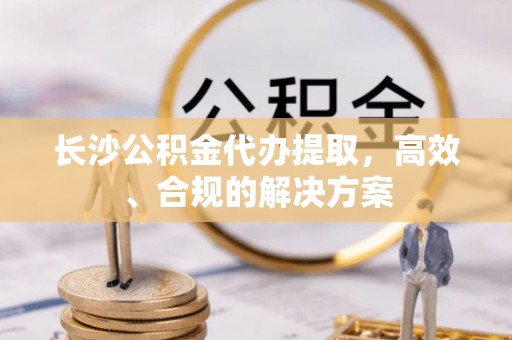 玉林长沙公积金代办提取，高效、合规的解决方案