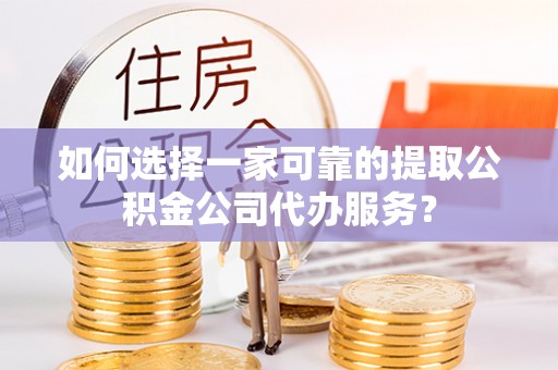 利川如何选择一家可靠的提取公积金公司代办服务？