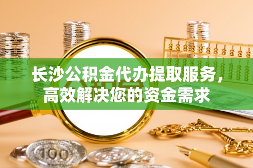柘城长沙公积金代办提取服务，高效解决您的资金需求
