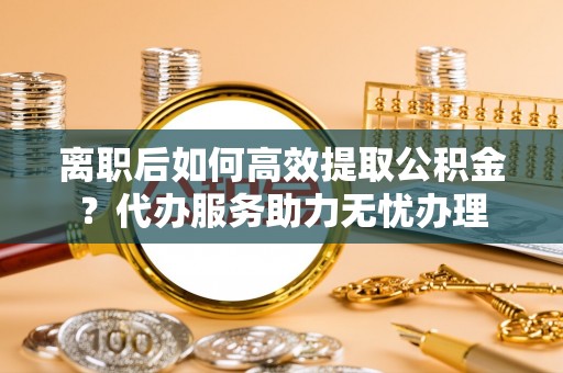 旌阳离职后如何高效提取公积金？代办服务助力无忧办理