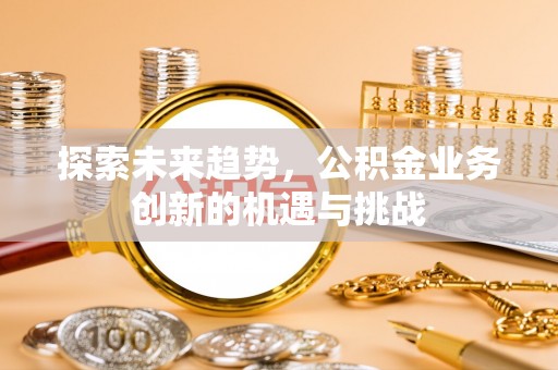 泸县探索未来趋势，公积金业务创新的机遇与挑战
