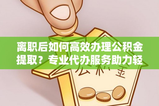 淄博离职后如何高效办理公积金提取？专业代办服务助力轻松解决