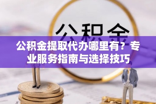 本地公积金提取代办哪里有？专业服务指南与选择技巧