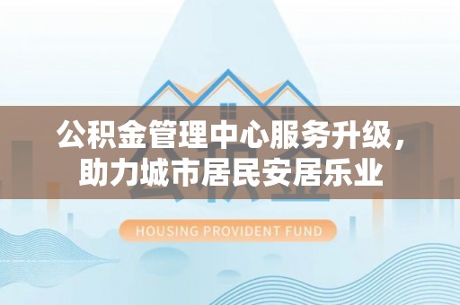 碧江公积金管理中心服务升级，助力城市居民安居乐业