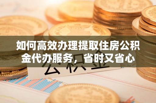固阳如何高效办理提取住房公积金代办服务，省时又省心