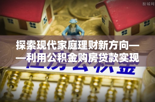 固阳探索现代家庭理财新方向——利用公积金购房贷款实现安居梦想