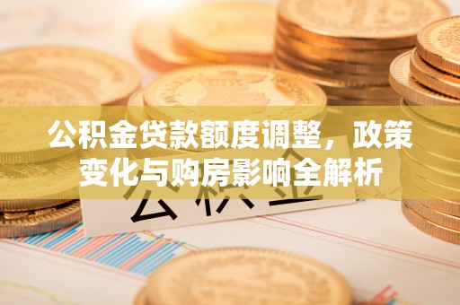 固阳公积金贷款额度调整，政策变化与购房影响全解析