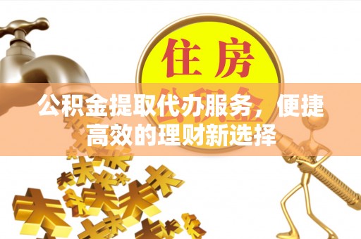 巴州公积金提取代办服务，便捷高效的理财新选择