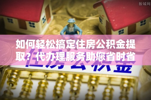 稻城如何轻松搞定住房公积金提取？代办理服务助您省时省力