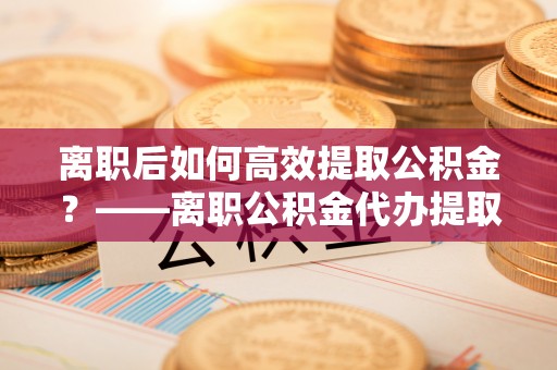 上街离职后如何高效提取公积金？——离职公积金代办提取全流程解析