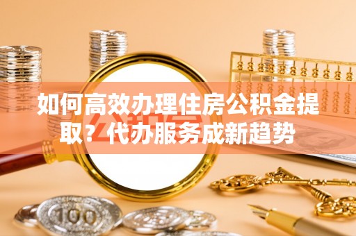 板桥如何高效办理住房公积金提取？代办服务成新趋势