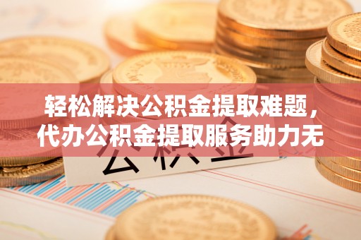 罗平轻松解决公积金提取难题，代办公积金提取服务助力无忧生活