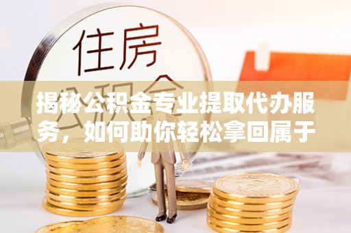 罗平揭秘公积金专业提取代办服务，如何助你轻松拿回属于你的资金