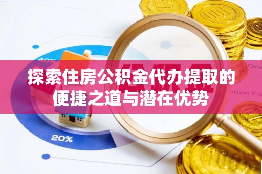 务川探索住房公积金代办提取的便捷之道与潜在优势