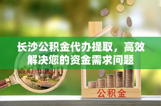 五寨长沙公积金代办提取，高效解决您的资金需求问题