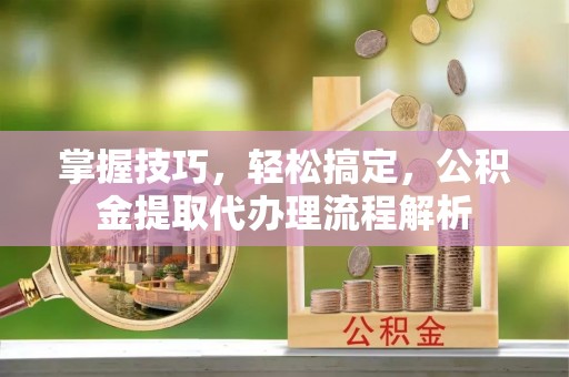 贡山掌握技巧，轻松搞定，公积金提取代办理流程解析
