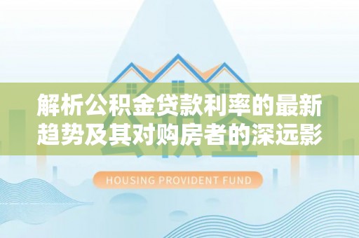 淇滨解析公积金贷款利率的最新趋势及其对购房者的深远影响
