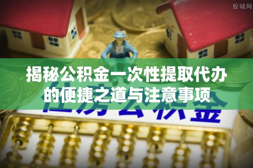 同德揭秘公积金一次性提取代办的便捷之道与注意事项