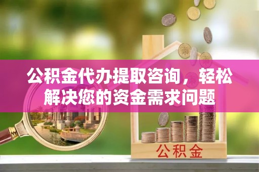 隆林公积金代办提取咨询，轻松解决您的资金需求问题