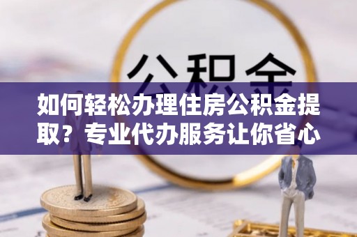 新密如何轻松办理住房公积金提取？专业代办服务让你省心无忧