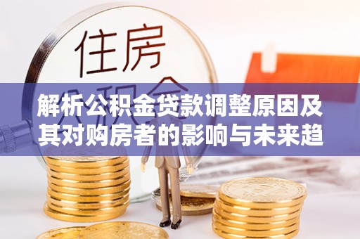 罗平解析公积金贷款调整原因及其对购房者的影响与未来趋势