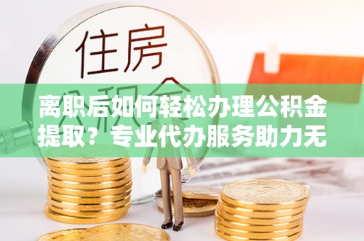 外埔离职后如何轻松办理公积金提取？专业代办服务助力无忧