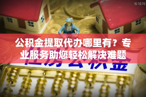 祁县公积金提取代办哪里有？专业服务助您轻松解决难题
