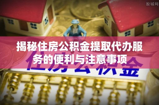 浔阳揭秘住房公积金提取代办服务的便利与注意事项
