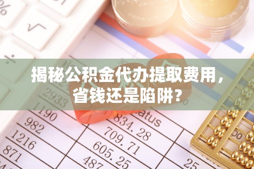 创业揭秘公积金代办提取费用，省钱还是陷阱？