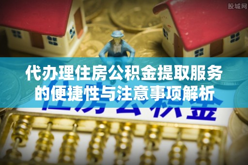 无锡代办理住房公积金提取服务的便捷性与注意事项解析