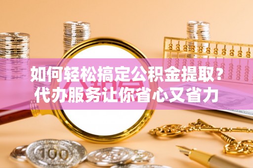 锦屏如何轻松搞定公积金提取？代办服务让你省心又省力
