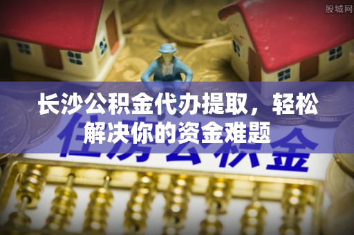 丹徒长沙公积金代办提取，轻松解决你的资金难题
