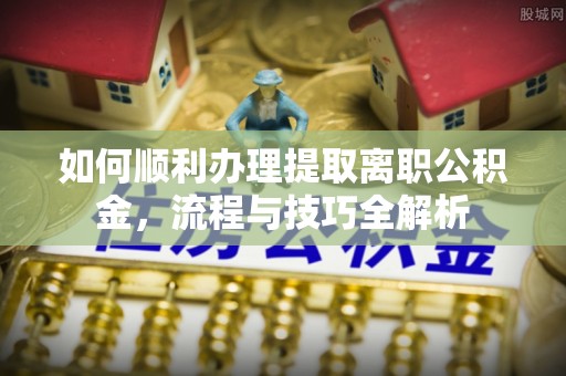 金昌如何顺利办理提取离职公积金，流程与技巧全解析
