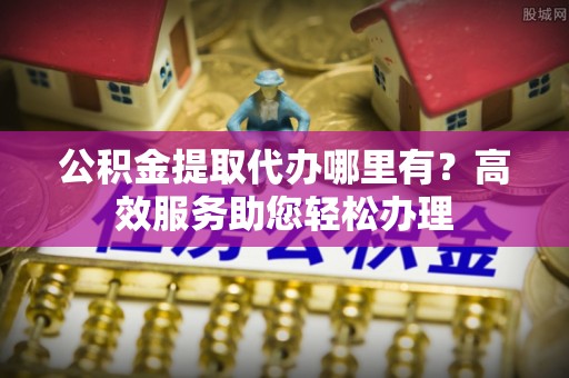 无锡公积金提取代办哪里有？高效服务助您轻松办理