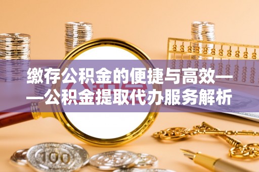 兴国缴存公积金的便捷与高效——公积金提取代办服务解析
