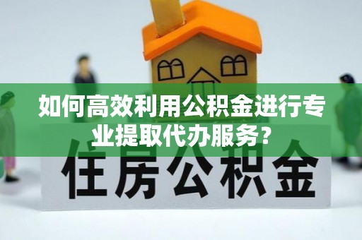 甘德如何高效利用公积金进行专业提取代办服务？
