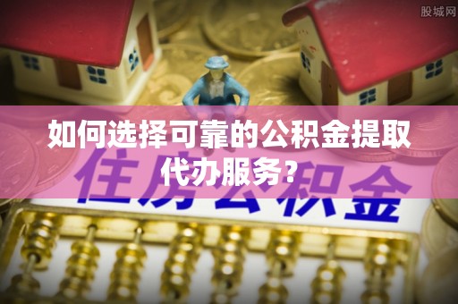 贵州如何选择可靠的公积金提取代办服务？