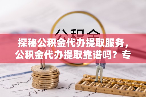 城关探秘公积金代办提取服务，公积金代办提取靠谱吗？专业解读与实用指南