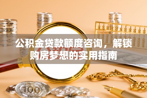 施甸公积金贷款额度咨询，解锁购房梦想的实用指南