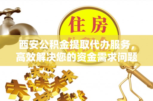 铜陵西安公积金提取代办服务，高效解决您的资金需求问题