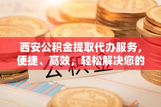 重庆西安公积金提取代办服务，便捷、高效，轻松解决您的资金需求
