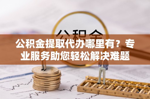 碾子山公积金提取代办哪里有？专业服务助您轻松解决难题
