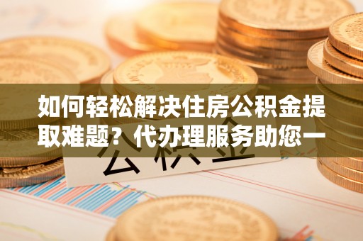 扶绥如何轻松解决住房公积金提取难题？代办理服务助您一臂之力