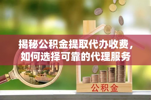 扶绥揭秘公积金提取代办收费，如何选择可靠的代理服务