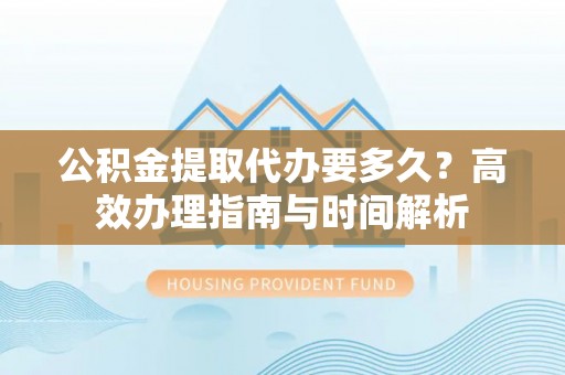 南郑公积金提取代办要多久？高效办理指南与时间解析