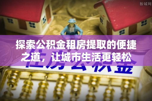 确山探索公积金租房提取的便捷之道，让城市生活更轻松