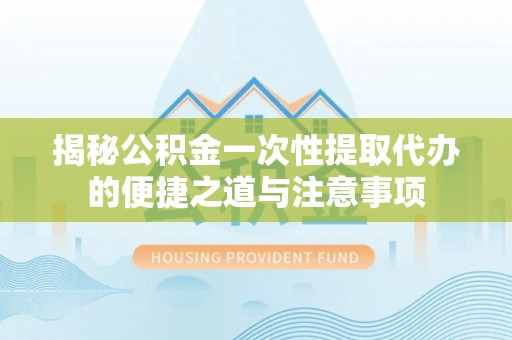 竹崎揭秘公积金一次性提取代办的便捷之道与注意事项