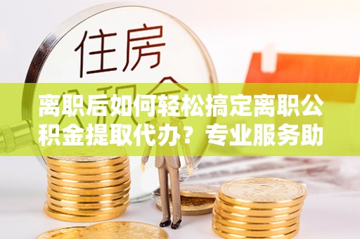 连南离职后如何轻松搞定离职公积金提取代办？专业服务助你一臂之力