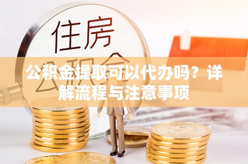 贵定公积金提取可以代办吗？详解流程与注意事项