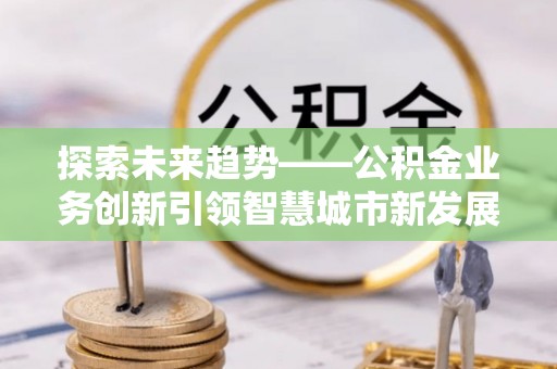 沙市探索未来趋势——公积金业务创新引领智慧城市新发展